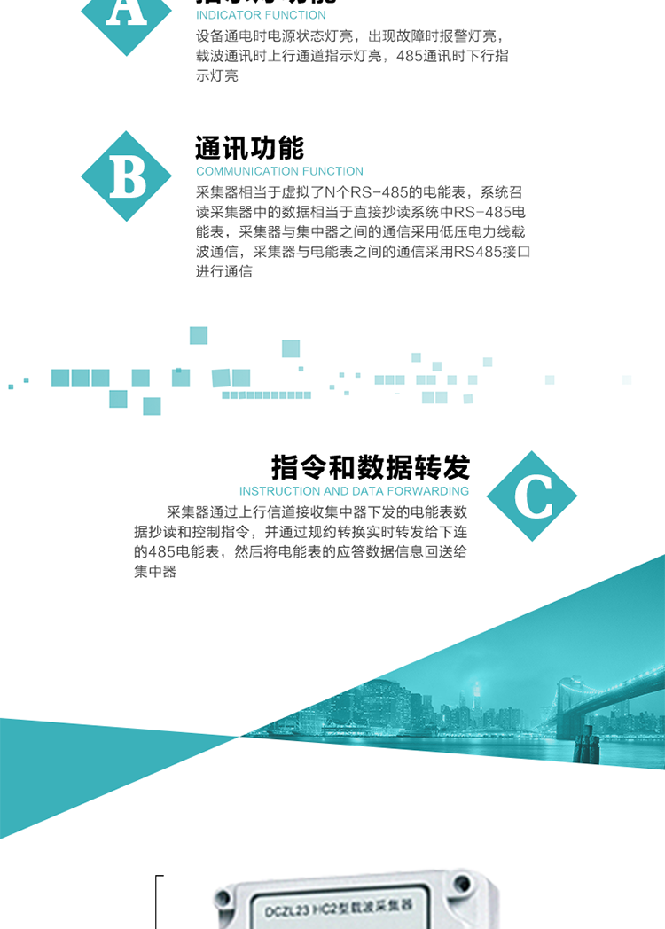 功能及特點(diǎn)：
1、通訊功能，采集器相當(dāng)于虛擬了N個(gè)RS-485的電能表，系統(tǒng)召讀采集器中的數(shù)據(jù)相當(dāng)于直接抄讀系統(tǒng)中RS-485電能表，采集器與集中器之間的通信采用低壓電力線載波通信，采集器與電能表之間的通信采用RS485接口進(jìn)行通信,
2、指令和數(shù)據(jù)轉(zhuǎn)發(fā)功能，采集器通過(guò)上行信道接收集中器下發(fā)的電能表數(shù)據(jù)抄讀和控制指令，并通過(guò)規(guī)約轉(zhuǎn)換實(shí)時(shí)轉(zhuǎn)發(fā)給下連的485電能表，然后將電能表的應(yīng)答數(shù)據(jù)信息回送給集中器。
3、指示燈功能，設(shè)備通電時(shí)電源狀態(tài)燈亮，出現(xiàn)故障時(shí)報(bào)警燈亮，載波通訊時(shí)上行通道指示燈亮，485通訊時(shí)下行指示燈亮。