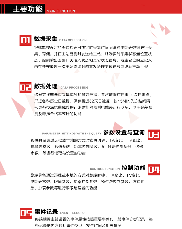 主要功能
1、數(shù)據(jù)采集器
終端能按設(shè)定的終端抄表日或定時(shí)采集時(shí)間間隔對(duì)電能表數(shù)據(jù)進(jìn)行采集、存儲(chǔ)，并在主站召測(cè)時(shí)發(fā)送給主站，終端記錄的電能表數(shù)據(jù)，應(yīng)與所連接的電能表顯示的相應(yīng)數(shù)據(jù)一致。終端實(shí)時(shí)采集狀態(tài)量位置狀態(tài)、控制輸出回路開(kāi)關(guān)接入狀態(tài)和其它狀態(tài)信息，發(fā)生變位時(shí)應(yīng)記入內(nèi)存并在最近一次主站查詢時(shí)向其發(fā)送該變位信號(hào)或終端主動(dòng)上報(bào)。終端能接收電能表輸出的脈沖，并根據(jù)電能表脈沖常數(shù)Kp（imp/kWh或imp/kvarh）、TV變比KTV、TA變比KTA計(jì)算1min平均功率，并記錄當(dāng)日、當(dāng)月功率最大值和出現(xiàn)時(shí)間。 
終端具備電壓、電流等模擬量采集功能，測(cè)量電壓、電流、功率、功率因數(shù)等，終端具有電壓監(jiān)測(cè)越限統(tǒng)計(jì)功能，其電壓準(zhǔn)確度等級(jí)為0.5；具有諧波數(shù)據(jù)統(tǒng)計(jì)功能，諧波分量準(zhǔn)確度等級(jí)為1。 
2、數(shù)據(jù)處理 
終端可按照要求采集實(shí)時(shí)和當(dāng)前數(shù)據(jù)；終端可按要求將采集的數(shù)據(jù)在日末（次日零點(diǎn)）形成各種歷史日數(shù)據(jù)，并保存最近62天日數(shù)據(jù)；終端可按要求將采集的數(shù)據(jù)按15min的凍結(jié)間隔形成各類(lèi)凍結(jié)曲線數(shù)據(jù)，并保存最近30天曲線數(shù)據(jù)；終端可按要求將采集的數(shù)據(jù)在月末零點(diǎn)（每月1日零點(diǎn)）生成各種歷史月數(shù)據(jù)，并保存最近12個(gè)月的月數(shù)據(jù)。 
終端能夠監(jiān)測(cè)電能表運(yùn)行狀況、電壓偏差監(jiān)測(cè)及電壓合格率統(tǒng)計(jì)的功能；終端具有按設(shè)置的功率因數(shù)分段限值對(duì)監(jiān)測(cè)點(diǎn)的功率因數(shù)進(jìn)行分析統(tǒng)計(jì)，記錄每月功率因數(shù)越限值發(fā)生在各區(qū)段的累計(jì)時(shí)間。
3、參數(shù)設(shè)置與查詢
終端具備通過(guò)遠(yuǎn)程或本地的方式對(duì)終端時(shí)鐘、TA變比、TV變比、電能表常數(shù)、限值參數(shù)、功率控制參數(shù)、預(yù)付費(fèi)控制參數(shù)、終端參數(shù)、抄表參數(shù)等進(jìn)行讀取與設(shè)置的功能。 