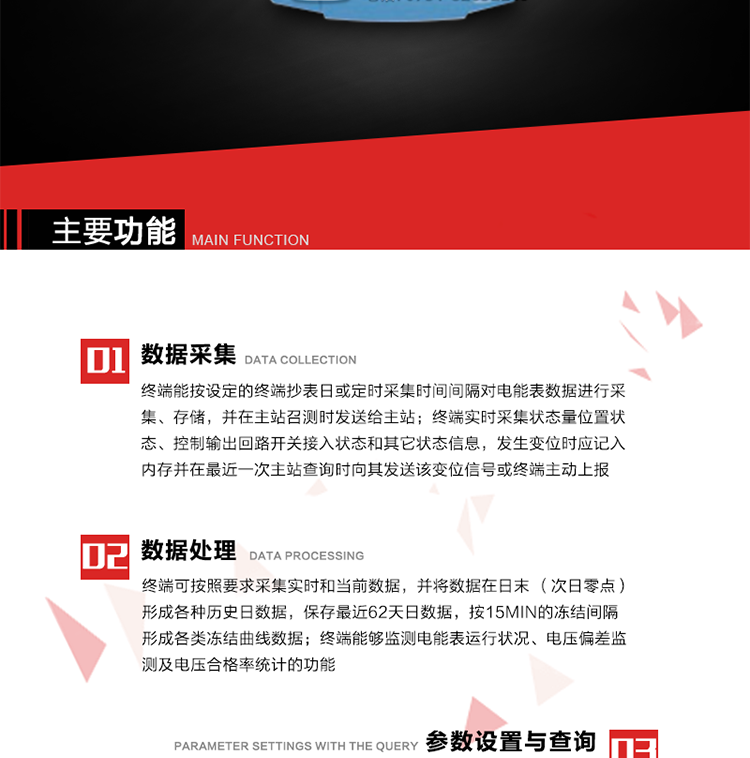 主要功能
1、數(shù)據(jù)采集器
終端能按設(shè)定的終端抄表日或定時采集時間間隔對電能表數(shù)據(jù)進(jìn)行采集、存儲，并在主站召測時發(fā)送給主站，終端記錄的電能表數(shù)據(jù)，應(yīng)與所連接的電能表顯示的相應(yīng)數(shù)據(jù)一致。終端實時采集狀態(tài)量位置狀態(tài)、控制輸出回路開關(guān)接入狀態(tài)和其它狀態(tài)信息，發(fā)生變位時應(yīng)記入內(nèi)存并在最近一次主站查詢時向其發(fā)送該變位信號或終端主動上報。終端能接收電能表輸出的脈沖，并根據(jù)電能表脈沖常數(shù)Kp（imp/kWh或imp/kvarh）、TV變比KTV、TA變比KTA計算1min平均功率，并記錄當(dāng)日、當(dāng)月功率最大值和出現(xiàn)時間。 
終端具備電壓、電流等模擬量采集功能，測量電壓、電流、功率、功率因數(shù)等，終端具有電壓監(jiān)測越限統(tǒng)計功能，其電壓準(zhǔn)確度等級為0.5；具有諧波數(shù)據(jù)統(tǒng)計功能，諧波分量準(zhǔn)確度等級為1。 
2、數(shù)據(jù)處理 
終端可按照要求采集實時和當(dāng)前數(shù)據(jù)；終端可按要求將采集的數(shù)據(jù)在日末（次日零點）形成各種歷史日數(shù)據(jù)，并保存最近62天日數(shù)據(jù)；終端可按要求將采集的數(shù)據(jù)按15min的凍結(jié)間隔形成各類凍結(jié)曲線數(shù)據(jù)，并保存最近30天曲線數(shù)據(jù)；終端可按要求將采集的數(shù)據(jù)在月末零點（每月1日零點）生成各種歷史月數(shù)據(jù)，并保存最近12個月的月數(shù)據(jù)。 
終端能夠監(jiān)測電能表運行狀況、電壓偏差監(jiān)測及電壓合格率統(tǒng)計的功能；終端具有按設(shè)置的功率因數(shù)分段限值對監(jiān)測點的功率因數(shù)進(jìn)行分析統(tǒng)計，記錄每月功率因數(shù)越限值發(fā)生在各區(qū)段的累計時間。
3、參數(shù)設(shè)置與查詢
終端具備通過遠(yuǎn)程或本地的方式對終端時鐘、TA變比、TV變比、電能表常數(shù)、限值參數(shù)、功率控制參數(shù)、預(yù)付費控制參數(shù)、終端參數(shù)、抄表參數(shù)等進(jìn)行讀取與設(shè)置的功能。 
4、控制功能 
終端具備的控制功能主要分為功率定值控制（時段功控、廠休功控、營業(yè)報停功控、當(dāng)前功率下浮功控）、電量定值控制（月電控、購電控）、保電/剔除、遠(yuǎn)方控制這四大類。 